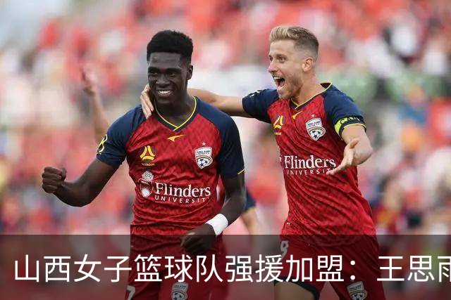 山西女子篮球队强援加盟：王思雨携手李月汝冲击新赛季冠军
